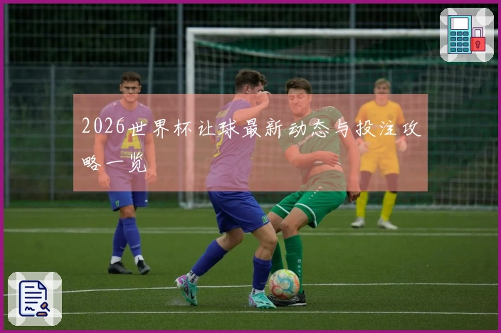 2026世界杯让球最新动态与投注攻略一览